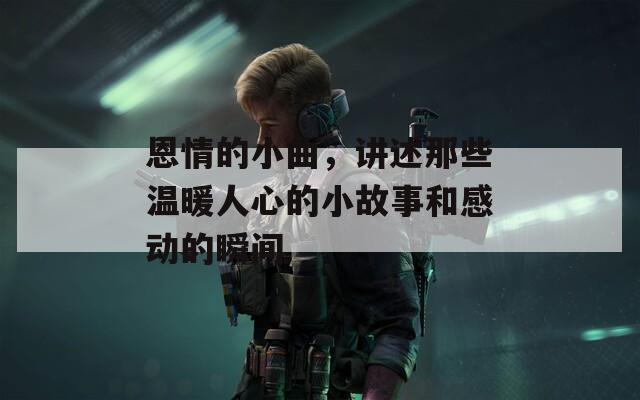 恩情的小曲，讲述那些温暖人心的小故事和感动的瞬间